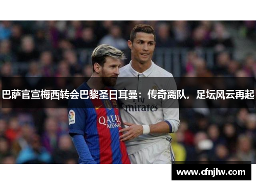 巴萨官宣梅西转会巴黎圣日耳曼：传奇离队，足坛风云再起
