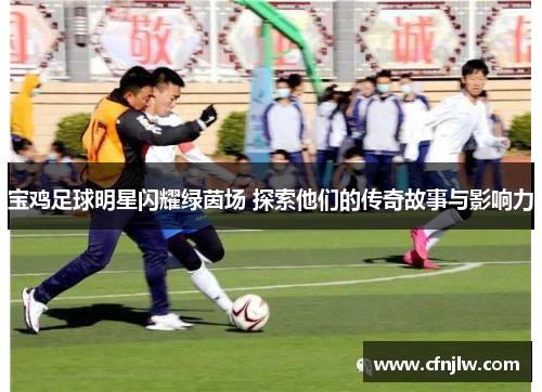 宝鸡足球明星闪耀绿茵场 探索他们的传奇故事与影响力