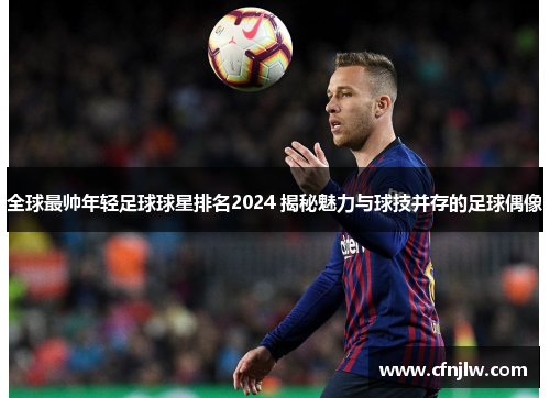 全球最帅年轻足球球星排名2024 揭秘魅力与球技并存的足球偶像
