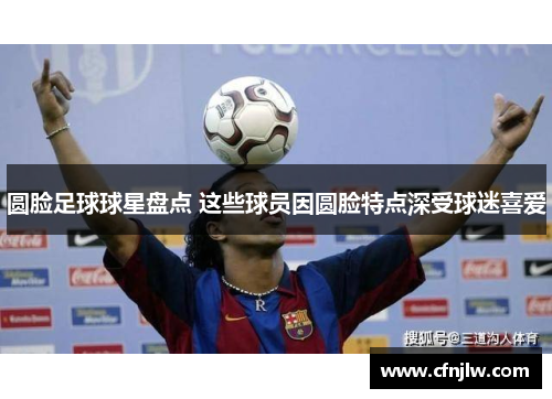 圆脸足球球星盘点 这些球员因圆脸特点深受球迷喜爱