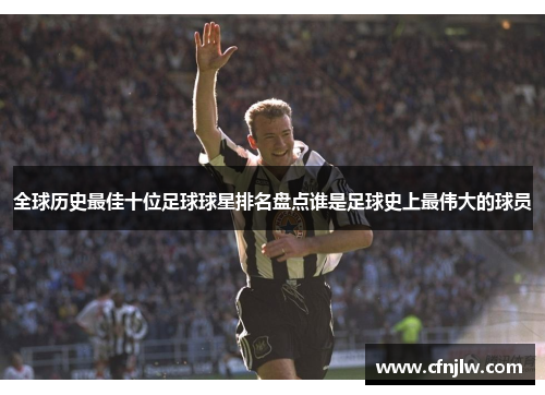 全球历史最佳十位足球球星排名盘点谁是足球史上最伟大的球员