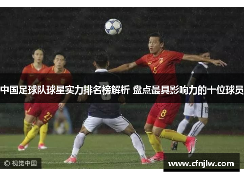 中国足球队球星实力排名榜解析 盘点最具影响力的十位球员