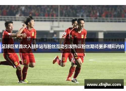 足球巨星首次入驻B站与粉丝互动引发热议粉丝期待更多精彩内容